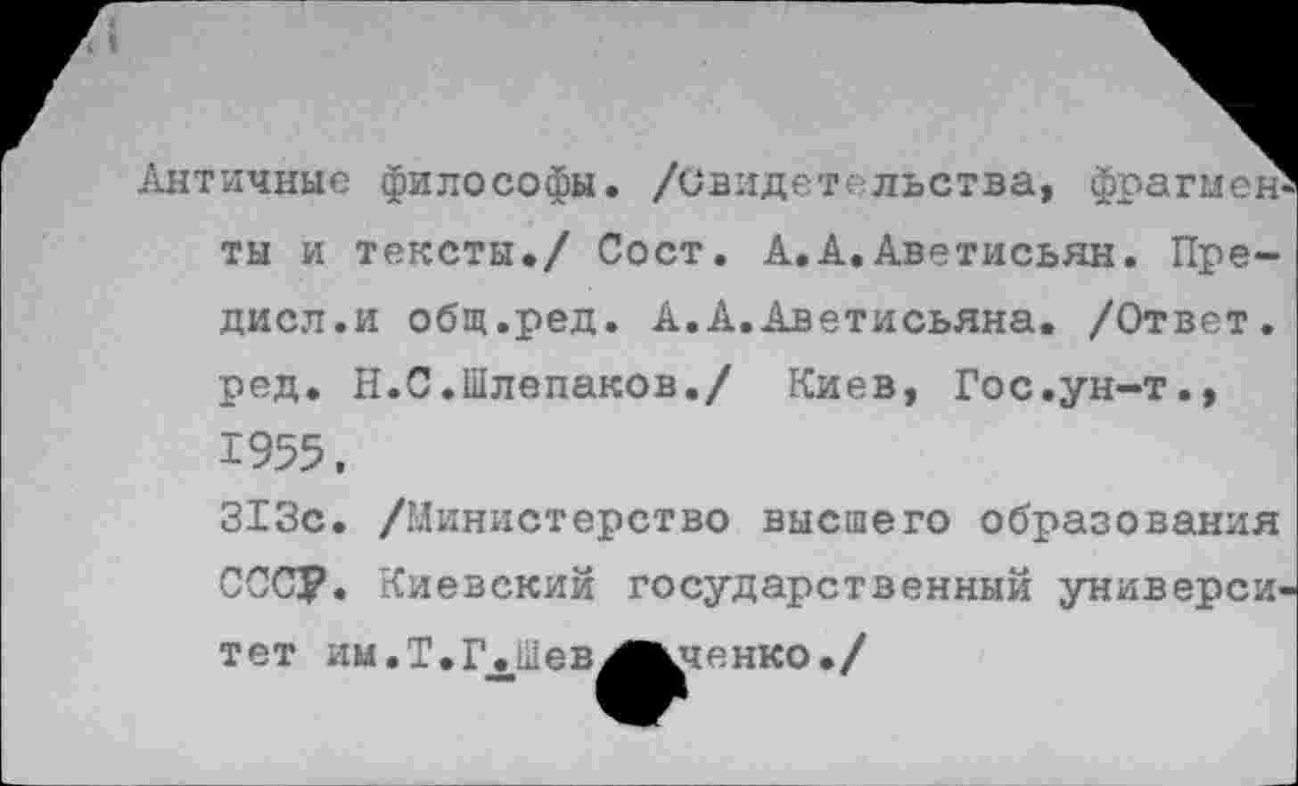 ﻿Античные философы, /свидетельства, фрагмент ты и тексты./ Сост. А.А.Аветисьян. Пре-дисл.и общ.ред. А.А.Аветисьяна. /Ответ, ред. Н.С.Шлепаков./ Киев, Гос.ун-т., 1955.
313с. /Министерство высшего образования СОСУ. Киевский государственный университет им .Т.1\Шев^Жченко •/